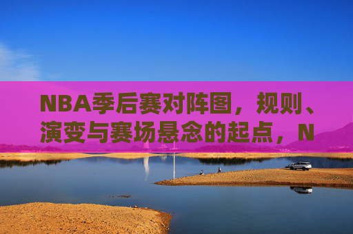 NBA季后赛对阵图,规则、演变与赛场悬念的起点,NBA季后赛对阵图,规则演变与赛场悬念的起点