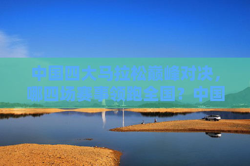 中国四大马拉松巅峰对决，哪四场赛事领跑全国？中国四大马拉松巅峰对决，哪四场赛事领跑全国？