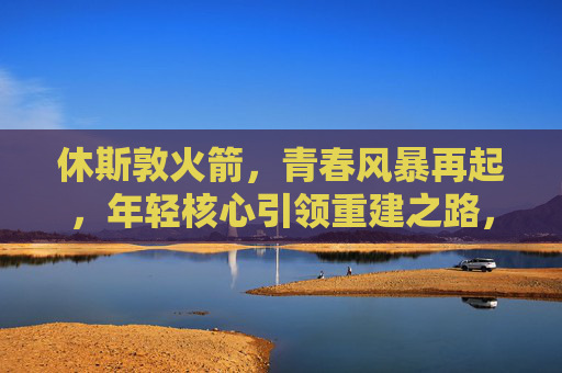 休斯敦火箭,青春风暴再起,年轻核心引领重建之路,休斯敦火箭,青春风暴再起,年轻核心领航重建