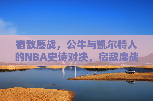 宿敌鏖战，公牛与凯尔特人的NBA史诗对决，宿敌鏖战，公牛与凯尔特人NBA史诗对决