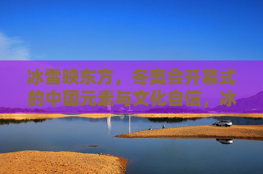 冰雪映东方，冬奥会开幕式的中国元素与文化自信，冰雪映东方，冬奥会开幕式的中国元素与文化自信