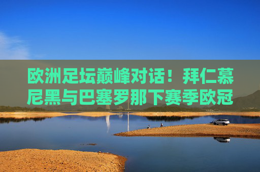 欧洲足坛巅峰对话!拜仁慕尼黑与巴塞罗那下赛季欧冠同组,史诗级对决蓄势待发,欧洲巅峰对决!拜仁慕尼黑与巴塞罗那欧冠同组史诗级碰撞