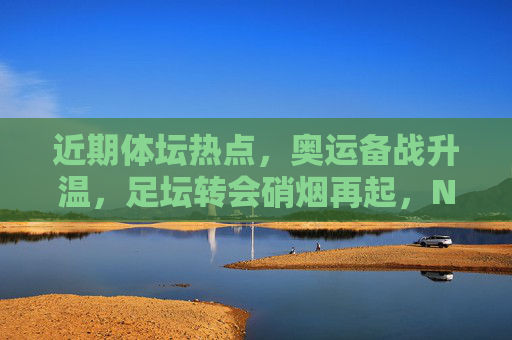 近期体坛热点，奥运备战升温，足坛转会硝烟再起，NBA选秀引关注，体坛热点，奥运备战升温、足坛转会硝烟再起、NBA选秀引关注