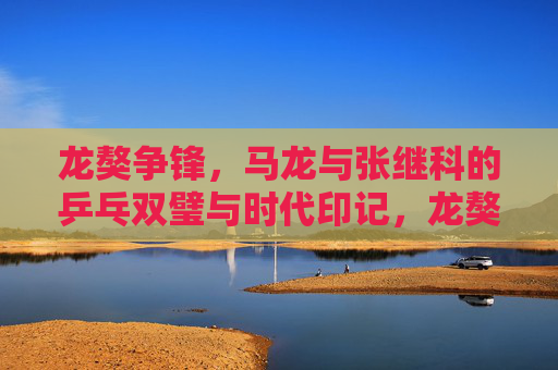 龙獒争锋,马龙与张继科的乒乓双璧与时代印记,龙獒争锋,乒乓双璧的时代印记