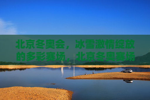 北京冬奥会,冰雪激情绽放的多彩赛场,北京冬奥赛场,冰雪激情绽放多彩