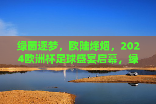 绿茵逐梦，欧陆烽烟，2024欧洲杯足球盛宴启幕，绿茵逐梦烽烟起，2024欧洲杯盛宴启幕