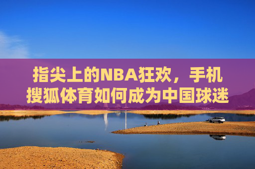 指尖上的NBA狂欢,手机搜狐体育如何成为中国球迷的随身主场?手机搜狐体育,中国球迷指尖上的NBA随身主场