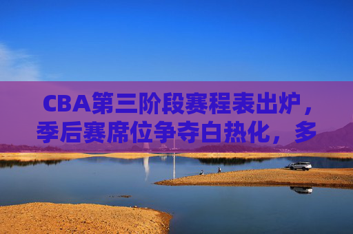 CBA第三阶段赛程表出炉，季后赛席位争夺白热化，多场焦点战引爆主场激情，CBA第三阶段赛程出炉，季后赛席位争夺白热化，焦点战引爆主场激情