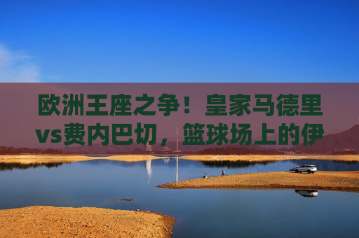 欧洲王座之争!皇家马德里vs费内巴切,篮球场上的伊比利亚半岛与安纳托利亚的巅峰碰撞,欧洲王座之争,伊比利亚半岛与安纳托利亚的篮球巅峰碰撞