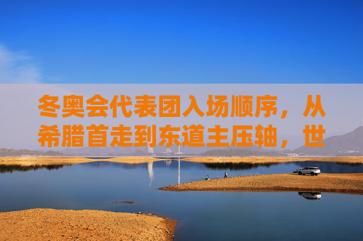 冬奥会代表团入场顺序，从希腊首走到东道主压轴，世界共赴冰雪序章，希腊首走东道主压轴，世界共赴冬奥冰雪序章