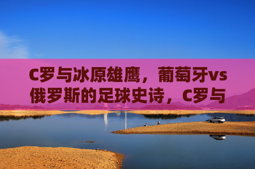 C罗与冰原雄鹰,葡萄牙vs俄罗斯的足球史诗,C罗与冰原雄鹰,葡萄牙vs俄罗斯足球史诗