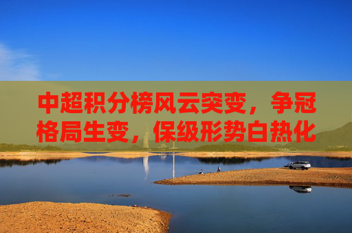 中超积分榜风云突变，争冠格局生变，保级形势白热化，中超积分榜风云突变，争冠保级双线生变