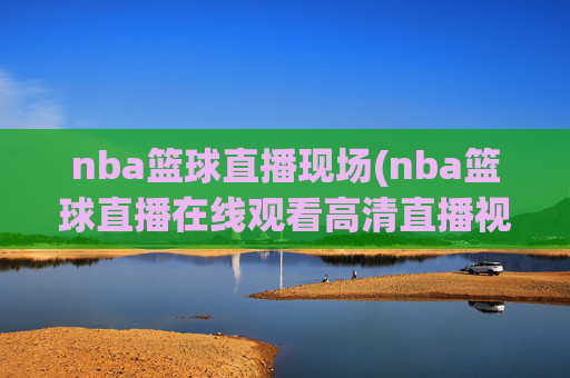nba篮球直播现场(nba篮球直播在线观看高清直播视频)