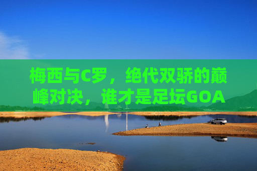 梅西与C罗,绝代双骄的巅峰对决,谁才是足坛GOAT?梅西C罗,绝代双骄巅峰对决,谁足坛GOAT?