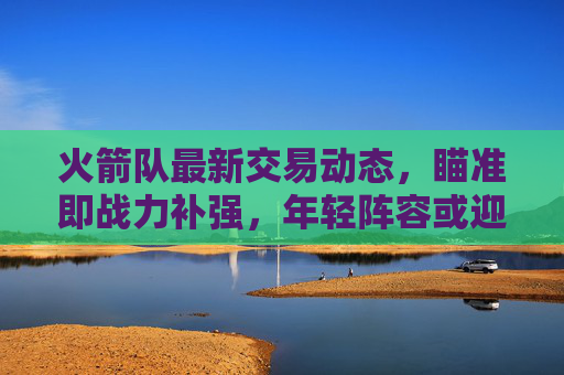 火箭队最新交易动态,瞄准即战力补强,年轻阵容或迎关键调整,火箭队交易瞄准即战力补强 年轻阵容或迎关键调整