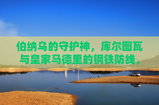 伯纳乌的守护神，库尔图瓦与皇家马德里的钢铁防线，伯纳乌守护神，库尔图瓦与皇马钢铁防线