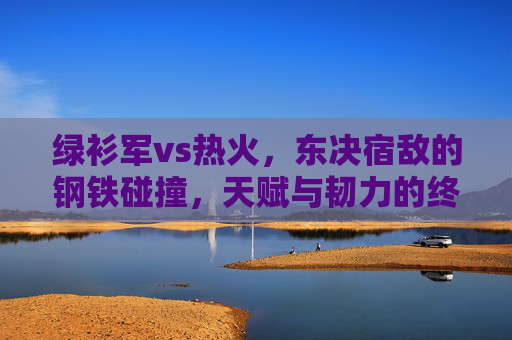 绿衫军vs热火，东决宿敌的钢铁碰撞，天赋与韧力的终极对决，绿衫军vs热火，东决宿敌的钢铁碰撞，天赋韧力终极对决