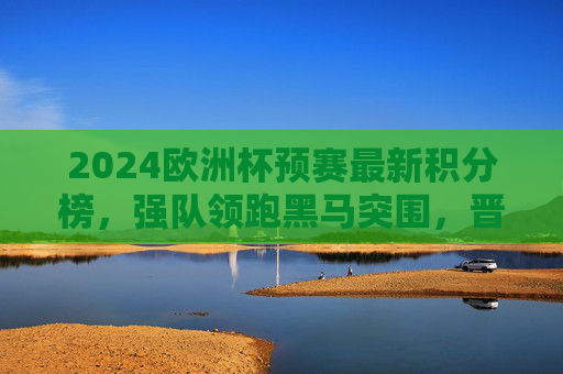 2024欧洲杯预赛最新积分榜，强队领跑黑马突围，晋级形势白热化，2024欧洲杯预赛最新积分榜，强队领跑黑马突围，晋级形势白热化