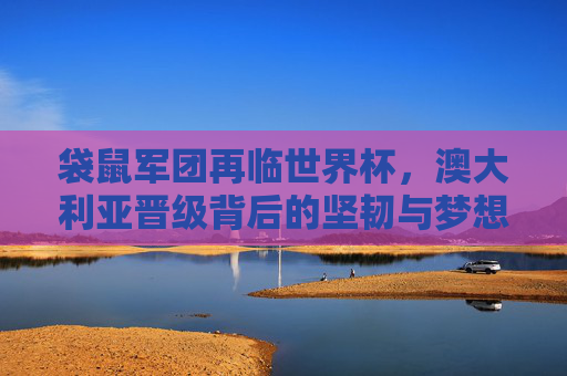 袋鼠军团再临世界杯，澳大利亚晋级背后的坚韧与梦想，袋鼠军团再临世界杯，坚韧筑梦晋级
