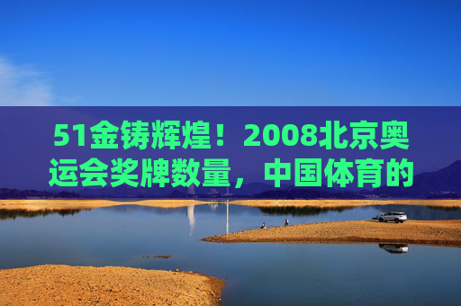 51金铸辉煌!2008北京奥运会奖牌数量,中国体育的巅峰时刻与历史跨越,51金铸辉煌!2008北京奥运会,中国体育的巅峰时刻与历史跨越