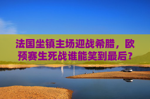 法国坐镇主场迎战希腊,欧预赛生死战谁能笑到最后?法国坐镇主场迎战希腊,欧预赛生死战谁能笑到最后?