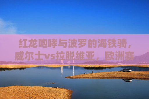 红龙咆哮与波罗的海铁骑,威尔士vs拉脱维亚,欧洲赛场的传统与挑战,红龙与波罗的海铁骑,威尔士vs拉脱维亚的欧洲赛场传统与挑战