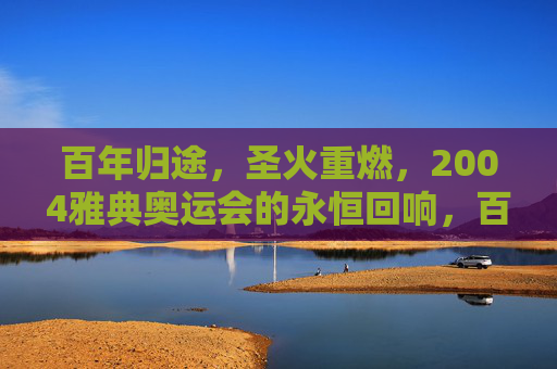 百年归途,圣火重燃,2004雅典奥运会的永恒回响,百年归途圣火重燃,2004雅典奥运会的永恒回响