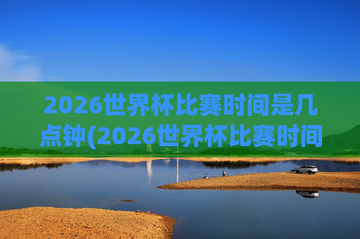 2026世界杯比赛时间是几点钟(2026世界杯比赛时间是几点钟开始)