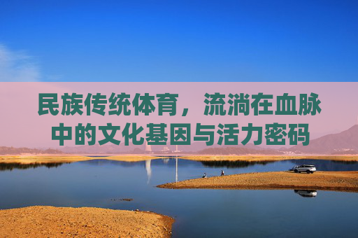 民族传统体育,流淌在血脉中的文化基因与活力密码