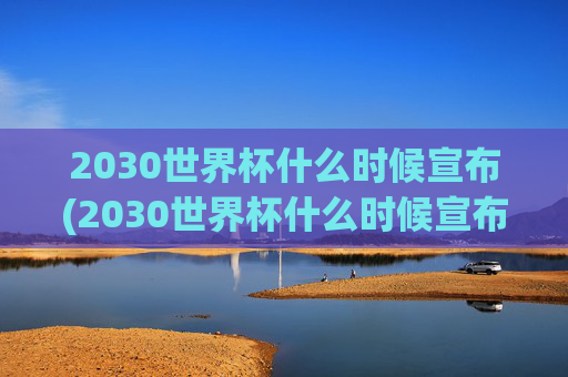 2030世界杯什么时候宣布(2030世界杯什么时候宣布结束)