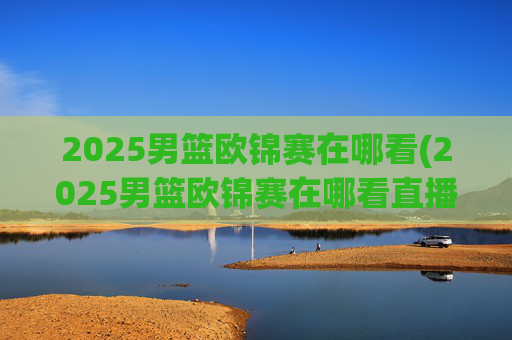 2025男篮欧锦赛在哪看(2025男篮欧锦赛在哪看直播啊)