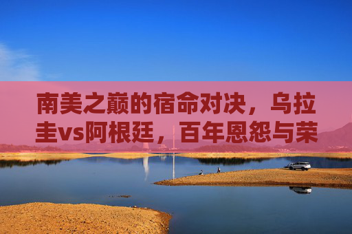 南美之巅的宿命对决，乌拉圭vs阿根廷，百年恩怨与荣耀之争，南美之巅宿命对决，乌拉圭vs阿根廷的百年恩怨与荣耀之争