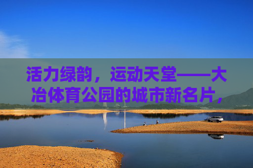 活力绿韵,运动天堂——大冶体育公园的城市新名片,活力绿韵运动天堂——大冶体育公园城市新名片