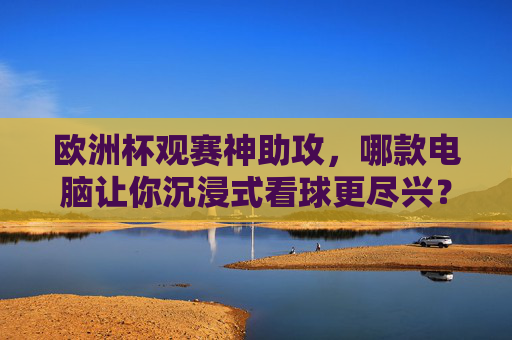欧洲杯观赛神助攻，哪款电脑让你沉浸式看球更尽兴？欧洲杯沉浸式观赛神助攻，选对电脑看球更尽兴