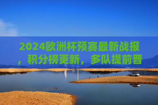 2024欧洲杯预赛最新战报,积分榜更新,多队提前晋级,黑马球队表现亮眼,2024欧洲杯预赛最新战报,积分榜更新,多队提前晋级黑马亮眼
