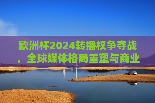 欧洲杯2024转播权争夺战,全球媒体格局重塑与商业价值新高度,欧洲杯2024转播权争夺战,全球媒体格局重塑与商业价值新高度