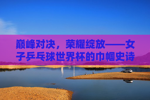 巅峰对决,荣耀绽放——女子乒乓球世界杯的巾帼史诗,巅峰对决,巾帼史诗——女子乒乓球世界杯