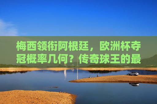 梅西领衔阿根廷，欧洲杯夺冠概率几何？传奇球王的最后一舞？梅西领衔阿根廷，欧洲杯最后一舞夺冠几何？