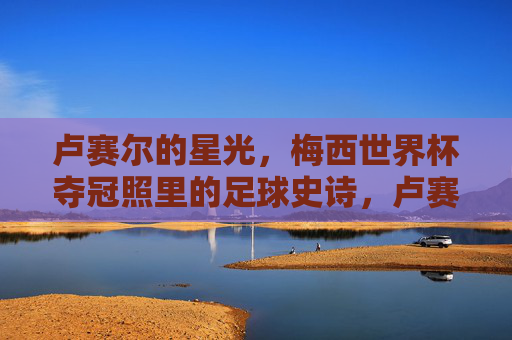 卢赛尔的星光,梅西世界杯夺冠照里的足球史诗,卢赛尔的星光,梅西世界杯夺冠的足球史诗