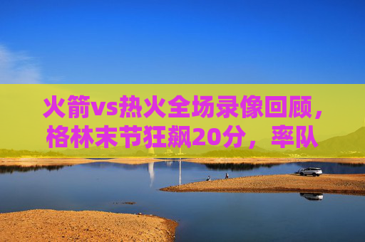 火箭vs热火全场录像回顾，格林末节狂飙20分，率队逆转险胜热火，格林末节狂飙20分 火箭逆转险胜热火