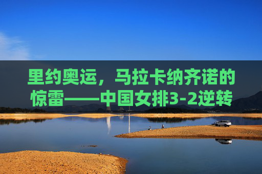 里约奥运，马拉卡纳齐诺的惊雷——中国女排3-2逆转巴西，绝境中绽放的女排精神，马拉卡纳纳齐诺惊雷，中国女排3-2逆转巴西，绝境绽放女排精神