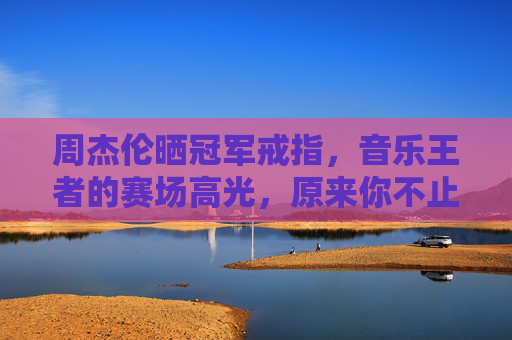 周杰伦晒冠军戒指,音乐王者的赛场高光,原来你不止会写歌!周杰伦晒冠军戒指,音乐王者的赛场高光,不止会写歌!
