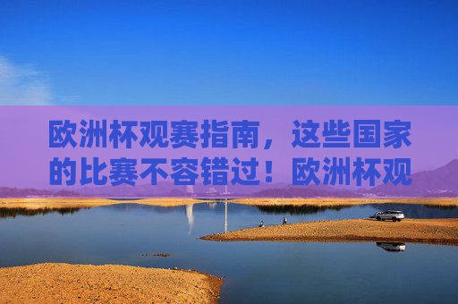 欧洲杯观赛指南,这些国家的比赛不容错过!欧洲杯观赛指南,这些国家的比赛不容错过!