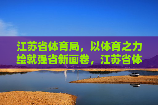 江苏省体育局,以体育之力绘就强省新画卷,江苏省体育局,以体育之力绘就强省新画卷