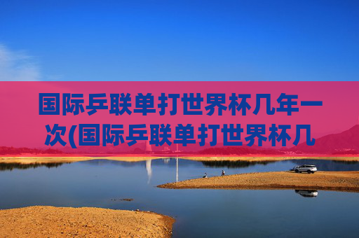 国际乒联单打世界杯几年一次(国际乒联单打世界杯几年一次)