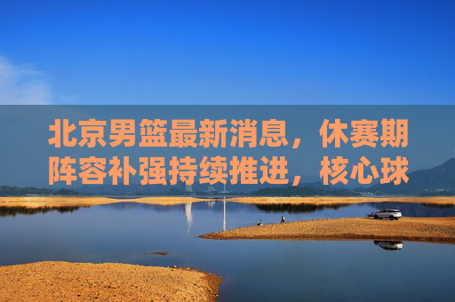 北京男篮最新消息，休赛期阵容补强持续推进，核心球员状态引关注，北京男篮休赛期补强持续推进 核心球员状态引关注