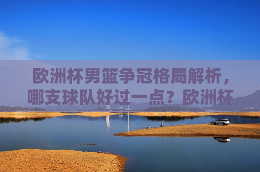 欧洲杯男篮争冠格局解析,哪支球队好过一点?欧洲杯男篮争冠格局解析,哪支球队更具优势?