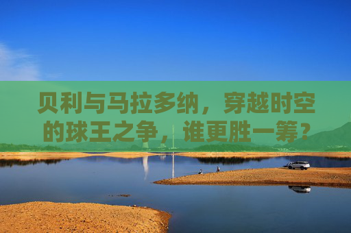 贝利与马拉多纳，穿越时空的球王之争，谁更胜一筹？球王之争，贝利与马拉多纳，谁更胜一筹？