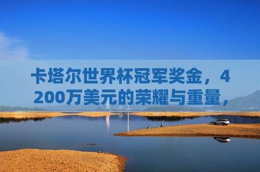 卡塔尔世界杯冠军奖金，4200万美元的荣耀与重量，卡塔尔世界杯冠军荣耀，4200万美元的重量