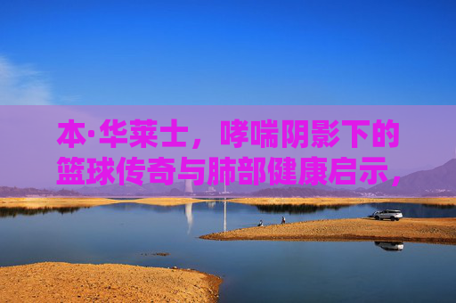本·华莱士,哮喘阴影下的篮球传奇与肺部健康启示,本·华莱士,哮喘阴影下的篮球传奇与肺部健康启示